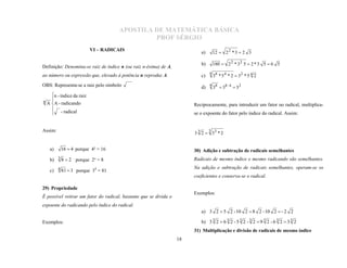 APOSTILA DE MATEMÁTICA BÁSICA
                                                PROF SÉRGIO

                                                                           a)       12  2 2 * 3  2 3
                            VI – RADICAIS

                                                                           b)       180  2 2 * 3 2 5  2 * 3 5  6 5
Definição: Denomina-se raiz de índice n (ou raiz n-ésima) de A,
                                                                                4 8
ao número ou expressão que, elevado à potência n reproduz A.               c)       3 * 54 * 2  32 * 5 4 2
OBS: Representa-se a raiz pelo símbolo                                     d)   4 8
                                                                                    3  38 : 4  3 2
      n - índice da raiz
n   A A - radicando                                                    Reciprocamente, para introduzir um fator no radical, multiplica-
      

       - radical                                                       se o expoente do fator pelo índice do radical. Assim:
      



Assim:                                                                          3
                                                                        3 3 2  33 * 2


     a)    16  4 porque 4² = 16                                        30) Adição e subtração de radicais semelhantes
     b) 3 8  2 porque 2³ = 8                                           Radicais de mesmo índice e mesmo radicando são semelhantes.

     c) 4 81  3 porque 34 = 81
                                                                        Na adição e subtração de radicais semelhantes, operam-se os
                                                                        coeficientes e conserva-se o radical.


                                                                        Exemplos:
29) Propriedade
É possível retirar um fator do radical, bastante que se divida o
expoente do radicando pelo índice do radical.
                                                                           a) 3 2  5 2 - 10 2  8 2 - 10 2  - 2 2

Exemplos:                                                                  b) 3 3 2  6 3 2 - 5 3 2 - 3 2  9 3 2 - 6 3 2  3 3 2
                                                                        31) Multiplicação e divisão de radicais de mesmo índice
                                                                   18
 