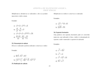 APOSTILA DE MATEMÁTICA BÁSICA
                                                          PROF SÉRGIO
Multiplicam-se (dividem-se) os radicandos e dá-se ao produto            Multiplicam-se os índices e conserva-se o radicando.
(quociente) o índice comum.
                                                                        Exemplos:
Exemplo:

                                                                           a)        3  2*2 3  4 3
   a)    2 * 3  2*3  6
                                                                           b) 3 4 3  24 3
           6       6
   b)                 3
           2       2
               

   c)    3 * 5 * 2  3 * 5 * 2  30
                                                                        34) Expoente fracionário

        4 5*4 3        4 15
                                                                        Uma potência com expoente fracionário pode ser convertida
                                        15
   d)                              4
           4   2           4   2         2
                                                                       numa raiz, cujo radicando é a base, o índice é o denominador do
                                                                        expoente, sendo o numerador o expoente do radicando.


                                                                        Exemplos:
32) Potenciação de radicais
Eleva-se o radicando à potência indicada e conserva-se o índice.

                                                                                 p
                                                                                   q
Exemplo:                                                                   a) a q  a p
                                                                                 1
                                                                           b) a 2  a
   a)   4 3 3  4 33  4 27                                                    2 3
                                                                           c) 2 3  2 2  3 4
                       2   2 5
        5          5
   b)  2 2 * 3   2 2 * 3  2 4 * 32                                          4 3       3
                                                                           d)    6 6 4
                                          
               
33) Radiciação de radicais
                                                                   19
 