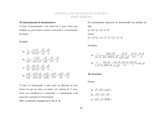 APOSTILA DE MATEMÁTICA BÁSICA
                                                            PROF SÉRGIO
35) Racionalização de denominadores                                     Na racionalização aparecerá no denominador um produto do
1º Caso: O denominador é um radical do 2º grau. Neste caso              tipo:
multiplica-se pelo próprio radical o numerador e o denominador          (a + b) * (a – b) = a² - b²
da fração.                                                              Assim:
                                                                        (5 + 3) * (5 – 3) = 5² - 3² = 25 – 9 = 16
Exemplo:
                                                                        Exemplos:

        1          1* 2        2         2
   a)
           2       2* 2        4        2                                           1                 1* 5 - 2                         5- 2          5- 2 5- 2
                                  
                                                                            a)
                                                                                                 5  2* 5 - 2  52 -  22                      5- 2   3
                                                                                                                    
                                                                                   5 2
                                                                                                                                                       
         1          1* 3
                       3   3        3
   b)
      2 3 2 3 * 3 2 9 2*3 6
                      
                                                                            b)     5            5* 2 - 3            5* 2 - 3         5*2 - 3  5*2 - 3 5*2 - 3
                                                                                                                               2         4- 3          1
                                                                                                                       
                                                                                 2 3       2  3*2 - 3         22 - 3
                                                                                                               
           2       2* 3        6         6
   c)
                                                                                                                              
           3       3* 3        9        3
                                 

        2 2        2 2* 6          2 12          2 12 2 12    12
   d)
                                                                        36) Exercícios
        5 6        5 6* 6          5 36          5*6   30    15
                                                       

                                                                        Efetuar:
2º Caso: O denominador é uma soma ou diferença de dois
termos em que um deles, ou ambos, são radicais do 2º grau.                  a)     5 - 2 5  10 5 

                                                                            b)     32  3 2 - 8 
Neste caso multiplica-se o numerador e o denominador pela

                                                                            c) 3 3  3 - 4 729 
expressão conjugada do denominador.
OBS: A expressão conjugada de a + b é a – b.


                                                                   20
 