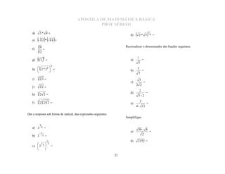 APOSTILA DE MATEMÁTICA BÁSICA
                                               PROF SÉRGIO
   d)       3* 6 
                                                                         d)       2* 3 6 =    1
        - 3 2 * - 3 4 
                                                                              
   e)
        48                                                            Racionalizar o denominador das frações seguintes:
   f)
        4   2
                 

                                                                                  1
   g)   3 2 6                                                         a)
                                                                                  5
                                                                                          =
                          2
        3
   h)  2 * 32                                                         b)
                                                                                  3
                                                                                          =
                                                                                  7
              
              
        33
   i)           3                                                                    3
                                                                         c)               =
            3                                                                 2 2
   j)           2
                                                                                      2
                                                                         d)                   =
   k) 3 2 2                                                                      5-2

   l)   3 3 3
         2 2             2                                                           5
                                                                         e)                   =
                                                                              4 - 11

Dar a resposta sob forma de radical, das expressões seguintes:
                                                                      Simplifique:

            3
   a) 2 4 =
                                                                                  50 - 8
            1
                                                                         a)                       =
   b) 2          2   =                                                                    2

                     1                                                   b)       2352 =
       1  2
   c)  2 2  =
           
           
                                                                 21
 