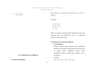 APOSTILA DE MATEMÁTICA BÁSICA
                                       PROF SÉRGIO
         1         1
   c)          -          =
                                                São indicações de operações envolvendo letras ou letras e
        1- 2       2 1                         números.


                                                Exemplos:


                                                   a) 5ax – 4b
                                                   b) ax² + bx + c
                                                   c) 7a²b


                                                OBS: No exemplo 3, onde não aparece indicação de soma ou de
                                                diferença, temos um monômio em que 7 é o coeficiente
                                                numérico e a²b é a parte literal.


                                                38) Operações com expressões algébricas
                                                    I. Soma algébrica
                                                     Somente é possível somar ou subtrair termos semelhantes
                                                     (monômios que possuem a mesma parte literal). Para somar
                                                     ou     subtrair   termos       semelhantes   (reduzir   termos
                                                     semelhantes) repete-se a parte literal e opera-se com os
             VII – OPERAÇÕES ALGÉBRICAS              coeficientes.
                                                     Exemplo:
37) Expressões algébricas                            3x²y – 4xy² + 7xy² + 5x²y = 8x²y + 3xy²

                                           22
 