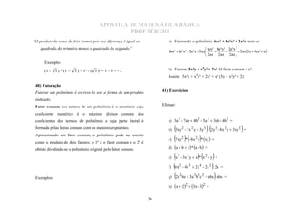 APOSTILA DE MATEMÁTICA BÁSICA
                                                   PROF SÉRGIO
“O produto da soma de dois termos por sua diferença é igual ao           a) Fatorando o polinômio 4ax² + 8a²x³ + 2a³x tem-se:
                                                                                                    4ax² 8a²x³ 2a³x 
                                                                          4ax²  8a²x³  2a³x  2ax                   2ax2x  4ax² a²
    quadrado do primeiro menos o quadrado do segundo.”
                                                                                                    2ax 2ax 2ax 
                                                                                                              

      Exemplo:

      (1 -   3 ) * (1 +   3 ) = 1² - ( 3 )² = 1 – 3 = - 2                b) Fatorar: 5x²y + x4y³ + 2x². O fator comum é x².
                                                                         Assim: 5x²y + x4y³ + 2x² = x² (5y + x²y³ + 2)

 40) Fatoração
 Fatorar um polinômio é escreve-lo sob a forma de um produto          41) Exercícios

 indicado.
 Fator comum dos termos de um polinômio é o monômio cujo              Efetuar:

 coeficiente numérico é o máximo divisor comum dos
 coeficientes dos termos do polinômio e cuja parte literal é             a) 3a 2 - 7ab  4b 2 - 5a 2  3ab - 4b 2 =
 formada pelas letras comuns com os menores expoentes.                   b) 3xy 2 - 7x 2 y  3y 3 - 2y 3 - 8x 2 y  3xy 2 =
 Apresentando um fator comum, o polinômio pode ser escrito
                                                                                                                      
 como o produto de dois fatores: o 1º é o fator comum e o 2º é
                                                                         c)   7xy2 * - 8x 2 y* xy =
 obtido dividindo-se o polinômio original pelo fator comum.              d) a  b  c  * a - b  =

                                                                         e) x 3 - 3x 2 y  x * x 2 - y =
                                                                                             
                                                                         f) 6x 2 - 4x 5  2x 4 - 2x 2 : 2x =

 Exemplos:                                                               g) 2a 2 bc  3a 3 b 3c 2  abc: abc =

                                                                         h) x  22  3x - 32 =


                                                                 24
 