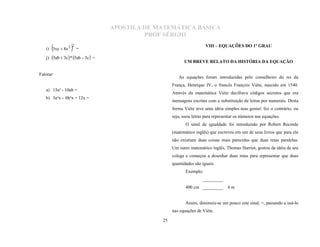 APOSTILA DE MATEMÁTICA BÁSICA
                                            PROF SÉRGIO

   i) 3xy  8a 2
                  2 =                                                VIII – EQUAÇÕES DO 1º GRAU

   j) 5ab  3c * 5ab  3c  =
                                                           UM BREVE RELATO DA HISTÓRIA DA EQUAÇÃO

Fatorar:
                                                        As equações foram introduzidas pelo conselheiro do rei da
                                                     França, Henrique IV, o francês François Viète, nascido em 1540.
   a) 15a² - 10ab =
                                                     Através da matemática Viète decifrava códigos secretos que era
   b) 3a²x – 6b²x + 12x =
                                                     mensagens escritas com a substituição de letras por numerais. Desta
                                                     forma Viète teve uma idéia simples mas genial: fez o contrário, ou
                                                     seja, usou letras para representar os números nas equações.
                                                            O sinal de igualdade foi introduzido por Robert Recorde
                                                     (matemático inglês) que escreveu em um de seus livros que para ele
                                                     não existiam duas coisas mais parecidas que duas retas paralelas.
                                                     Um outro matemático inglês, Thomas Harriot, gostou da idéia de seu
                                                     colega e começou a desenhar duas retas para representar que duas
                                                     quantidades são iguais:
                                                            Exemplo:
                                                                     _________
                                                            400 cm _________       4m


                                                            Assim, diminuiu-se um pouco este sinal, =, passando a usá-lo
                                                     nas equações de Viète.

                                                25
 
