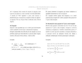 APOSTILA DE MATEMÁTICA BÁSICA
                                               PROF SÉRGIO
Até o surgimento deste sistema de notação as equações eram               Os valores atribuídos às incógnitas que tornam verdadeiras as
expressas em palavras e eram resolvidas com muita dificuldade.           igualdades denominam-se raízes da equação.
A notação de Viète significou o passo mais decisivo e                    Se a equação contiver apenas uma incógnita e se o maior
fundamental para construção do verdadeiro idioma da Álgebra:             expoente dessa incógnita for 1 então a equação é dita equação do
as equações. Por isso, Fraçois Viète é conhecido como o Pai da           1º grau a uma incógnita.
Álgebra.
                                                                         43) Resolução de uma equação do 1º grau a uma incógnita
42) Equação                                                              Resolver uma equação é determinar sua raiz. No caso de uma
Equação é uma igualdade que só se verifica para determinados             equação do 1º grau a uma incógnita, consegue-se resolve-la
valores atribuídos às letras (que se denominam incógnitas).              isolando-se a incógnita no 1º membro, transferindo-se para o 2º
Incógnita: Quantidade desconhecida de uma equação ou de um               membro os termos que não contenham a incógnita efetuando-se
problema; aquilo que é desconhecido e se procura saber; enigma;          a operação inversa (as operações inversas são: adição e
mistério. (Dicionário Silveira Bueno – Editora LISA)                     subtração; multiplicação e divisão; potenciação e radiciação).


Exemplo:                                                                 Exemplos:


   a)      - 
           x2         5
                               só é verdade para x = 7                     a) x + 2 = 7  x + 2 – 2 = 7 – 2  x = 5
        1º membro   2º membro
                                                                            b) x – 3 = 0  x – 3 + 3 = 0 + 3  x = 3
   b) 3x + y = 7       só é verdade para alguns valores de x e y,
                                                                                            2x 8
                                                                            c) 2 x  8         x4
   como por exemplo x = 2 e y = 1 ou x = 1 e y = 4.                                          2 2
                                                                                 x      3* x
                                                                            d)     5        3 * 5  x  15
                                                                                 3       3

                                                                    26
 