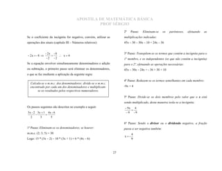 APOSTILA DE MATEMÁTICA BÁSICA
                                                PROF SÉRGIO
                                                                       2º    Passo:   Eliminam-se     os   parênteses,   efetuando   as
Se o coeficiente da incógnita for negativo, convém, utilizar as        multiplicações indicadas:
operações dos sinais (capítulo III – Números relativos):               45x – 30 – 30x – 10 = 24x – 36


               - 2x - 8                                                3º Passo: Transpõem-se os termos que contém a incógnita para o
 2x  - 8              x4
                -2 -2
                   
                                                                       1º membro, e os independentes (os que não contém a incógnita)
Se a equação envolver simultaneamente denominadores e adição           para o 2º, efetuando as operações necessárias:
ou subtração, o primeiro passo será eliminar os denominadores,         45x – 30x – 24x = - 36 + 30 + 10
o que se faz mediante a aplicação da seguinte regra:

                                                                       4º Passo: Reduzem-se os termos semelhantes em cada membro:
                                                                       -9x = 4
  Calcula-se o m.m.c. dos denominadores; divide-se o m.m.c.
  encontrado por cada um dos denominadores e multiplicam-
       se os resultados pelos respectivos numeradores.
                                                                       5º Passo: Divide-se os dois membros pelo valor que o x está
                                                                       sendo multiplicado, desta maneira isola-se a incógnita:
Os passos seguintes são descritos no exemplo a seguir:                  9x 4
3x - 2 3x  1 4x - 6                                                    9 -9
                                                                           
      -
  2      3      5
             

                                                                       6º Passo: Sendo o divisor ou o dividendo negativo, a fração
1º Passo: Eliminam-se os denominadores, se houver:                     passa a ser negativa também:
m.m.c. (2; 3; 5) = 30                                                        4
                                                                       x-
Logo: 15 * (3x – 2) – 10 * (3x + 1) = 6 * (4x – 6)                           9



                                                                  27
 