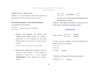 APOSTILA DE MATEMÁTICA BÁSICA
                                                 PROF SÉRGIO
VERIFICAÇÃO OU “PROVA REAL”                                                      5x  y  16                         x  3
                                                                                                  tem solução para
                                                                                 2 x  3 y  3                       y  1
                                                                                                                     
Substitui-se a raiz encontrada em cada um dos membros da
equação dada. Os valores numéricos devem ser iguais                              Pois apenas estes valores satisfazem simultaneamente às
                                                                                 duas igualdades. (Verifique!)
44) Sistema de equação do 1º grau com duas incógnitas                   Estudar-se-á nesta apostila três métodos de solução para um
A forma genérica de um sistema é:                                       sistema, são eles: Substituição, comparação e adição.
ax  by  c
             onde a, b, c, m, n, p   (Reais)
mx  ny  p

                                                                                                  SUBSTITUIÇÃO


    a. Equação a duas incógnitas: Uma equação a duas                                        2 x  3 y  8       equação1
                                                                        1º) Seja o sistema: 
       incógnitas admite infinitas soluções. Por exemplo, a                                 5x  2 y  1        equação 2
       equação 2x – y = 4 é verificada para um número
       ilimitado de pares de valores de x e y; entre estes pares        2º) Isola-se uma das incógnitas em uma das equações, por
       estariam:                                                        exemplo, o valor de x na equação 1:
       (x = 4; y = 4), (x = 2; y = 0), (x = -1; y = -6), etc.           2 x  3y  8
                                                                        2 x  8  3y
    b. Sistema de duas equações a duas incógnitas: resolver um               8  3y
                                                                        x                equação 3
                                                                                2
       sistema de suas equações a duas incógnitas é

                                                                        3º) Substitui-se x da equação 2 pelo seu valor (equação 3):
       determinar os valores de x e y que satisfaçam
       simultaneamente às duas equações. Por exemplo o
                                                                           8 - 3y 
                                                                        5*          2y  1      equação 4
                                                                           2 
       sistema:


                                                                   28
 