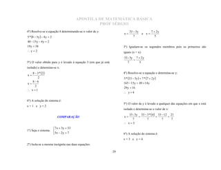 APOSTILA DE MATEMÁTICA BÁSICA
                                              PROF SÉRGIO
4º) Resolve-se a equação 4 determinando-se o valor de y:                   33  3y              7  2y
                                                                      x                e x
5 * 8  3y   4 y  2                                                       7                    5
40  15y  4 y  2
19 y  38                                                             3º) Igualam-se os segundos membros pois os primeiros são
y2                                                                  iguais (x = x):
                                                                      33 - 3y 7  2 y
5º) O valor obtido para y é levado à equação 3 (em que já está           7       5
                                                                             

isolado) e determina-se x:
   8  3 * 2                                                        4º) Resolve-se a equação e determina-se y:
x
       2                                                              5 * 33  3y   7 * 7  2 y 
   86                                                                165  15y  49  14 y
x
     2
                                                                      29 y  16
 x 1
                                                                       y4

6º) A solução do sistema é:
                                                                      5º) O valor de y é levado a qualquer das equações em que x está
x=1 e y=2
                                                                      isolado e determina-se o valor de x:
                                                                        33 - 3y 33  3 * 4 33  12 21
                                                                      x
                                                                           7         7          7     7
                          COMPARAÇÃO                                                              

                                                                       x3
                    7 x  3y  33
1º) Seja o sistema: 
                    5x  2 y  7                                     6º) A solução do sistema é:
                                                                      x=3 e y=4
2º) Isola-se a mesma incógnita nas duas equações:

                                                                 29
 