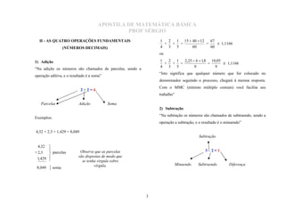 APOSTILA DE MATEMÁTICA BÁSICA
                                               PROF SÉRGIO
                                                              1  2 1 15  40  12   67
                                                                + + =             =     1,1166
  II - AS QUATRO OPERAÇÕES FUNDAMENTAIS
                  (NÚMEROS DECIMAIS)                          4  3 5      60        60
                                                              ou
                                                              1  2 1 2,25  6  1,8 10,05
1) Adição                                                       + + =              =       1,1166
                                                              4  3 5       9          9
“Na adição os números são chamados de parcelas, sendo a
operação aditiva, e o resultado é a soma”
                                                              “Isto significa que qualquer número que for colocado no
                                                              denominador seguindo o processo, chegará à mesma resposta.
                                                              Com o MMC (mínimo múltiplo comum) você facilita seu
                                                              trabalho”
                             2+2=4


   Parcelas                Adição           Soma
                                                              2) Subtração

Exemplos:
                                                              “Na subtração os números são chamados de subtraendo, sendo a
                                                              operação a subtração, e o resultado é o minuendo”

4,32 + 2,3 + 1,429 = 8,049
                                                                                     Subtração

 4,32  
+ 2,3   parcelas
                          Observe que as parcelas                                       3–2=1
 1,429 
                          são dispostas de modo que
                           se tenha vírgula sobre
 8,049    soma                    vírgula.                               Minuendo   Subtraendo        Diferença




                                                          3
 