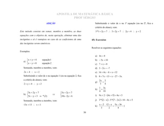 APOSTILA DE MATEMÁTICA BÁSICA
                                                PROF SÉRGIO
                           ADIÇÃO                                          Substituindo o valor de x na 1ª equação (ou na 2ª, fica a
                                                                           critério do aluno), vem:
Este método consiste em somar, membro a membro, as duas                    3 * 1  2y  7  3  2y  7  2y  4  y  2
equações com o objetivo de, nesta operação, eliminar uma das
incógnitas e só é vantajoso no caso de os coeficientes de uma           45) Exercícios
das incógnitas serem simétricos.
                                                                        Resolver as seguintes equações:
Exemplos:
                                                                           a) 4 x  8
      x  y  4       equação1                                            b)  5x  10
   a) 
      x  y  0       equação 2                                           c) 7  x  8
   Somando, membro a membro, vem:                                          d) 3  2 x  7
    2x  4  x  2                                                         e) 16  4x  4  x  12
   Substituindo o valor de x na equação 1 (ou na equação 2, fica           f) 8  7 x  13  x  27  5x
   a critério do aluno), vem:                                                   2x 3
                                                                           g)
    2 y  4  y  2                                                             3 4
                                                                                  

                                                                                1 3x
                                                                           h)
                                                                                4 10
                                                                                 
      3x  2 y  7                      3x  2y  7
   b)                                                                     i)   9x  2  4x  5  4x  3
      5x  y  3  * (2)                10x - 2y  6
                                        

   Somando, membro a membro, vem:                                          j) 3 * 2  x   5 * 7  2x   10  4x  5

   13x  13  x  1                                                             x  2 12  x 5x  36
                                                                           k)                        1
                                                                                  3     2       4
                                                                                           

                                                                   30
 
