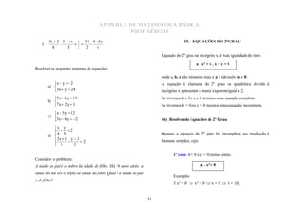 APOSTILA DE MATEMÁTICA BÁSICA
                                                PROF SÉRGIO
        5x  3 3  4 x x 31 9  5x
   l)
                                                                                        IX – EQUAÇÕES DO 2º GRAU
          8       3    2 2     6
                       

                                                                          Equação do 2º grau na incógnita x, é toda igualdade do tipo:


Resolver os seguintes sistemas de equações:
                                                                                               a . x² + b . x + c = 0


                                                                          onde a, b, c são números reais e a é não nulo (a  0).
           x  y  12                                                    A equação é chamada de 2º grau ou quadrática devido à
        a) 
           3x  y  24                                                   incógnita x apresentar o maior expoente igual a 2.
           5x  6 y  19                                                 Se tivermos b  0 e c  0 teremos uma equação completa.
        b) 
           7 x  2 y  1                                                 Se tivermos b = 0 ou c = 0 teremos uma equação incompleta.
           x  5y  12
        c) 
           3x  4 y  2                                                 46) Resolvendo Equações de 2º Grau

           x y
             2                                                         Quando a equação de 2º grau for incompleta sua resolução é
        d)  4 5
           
            2x  1  y  3  2                                           bastante simples, veja:
            3
                       2

                                                                                 1º caso: b = 0 e c = 0; temos então:
Considere o problema:
A idade do pai é o dobro da idade do filho. Há 10 anos atrás, a                                     a . x² = 0

                                                                                 Exemplo:
idade do pai era o triplo da idade do filho. Qual é a idade do pai

                                                                                 3 x² = 0  x² = 0  x = 0  S = {0}
e do filho?



                                                                     31
 