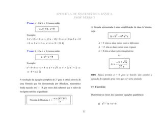APOSTILA DE MATEMÁTICA BÁSICA
                                                   PROF SÉRGIO
       2º caso: c = 0 e b  0; temos então:
                                                                       A fórmula apresentada é uma simplificação de duas fo’rmulas;
                                                                       veja:
                     a . x² + b . x = 0

       Exemplo:
                                                                                              b2  4 * a * c
       3 x² - 12 x = 0  x . (3 x – 12) = 0  x = 0 ou 3 x – 12
       = 0  3 x = 12  x = 4  S = {0; 4}                                      > 0 têm-se duas raízes reais e diferentes
                                                                                = 0 têm-se duas raízes reais e iguais
       3º caso: b = 0 e c  0; temos então:                                     < 0 têm-se duas raízes imaginárias
                                                                                                      e
                       a . x² + c = 0

       Exemplo:                                                                                   b 
                                                                                             x
       x² - 4 = 0  x² = 4  x =  4  x’ = 2 e x’’ = -2                                          2*a
        S = {-2; 2}
                                                                       OBS: Nunca teremos a = 0, pois se houver, não existirá a

A resolução da equação completa de 2º grau é obtida através de         equação de segundo grau visto que o x² seria anulado.

uma fórmula que foi demonstrada por Bhaskara, matemático
hindu nascido em 1 114; por meio dela sabemos que o valor da           47) Exercícios

incógnita satisfaz a igualdade:
                                                                       Determinar as raízes das seguintes equações quadráticas:
                                     b  b²  4.a.c
          Fórmula de Bhaskara x 
                                          2.a
                                                                               a) x 2  7 x  6  0


                                                                  32
 