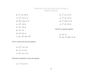 APOSTILA DE MATEMÁTICA BÁSICA
                                               PROF SÉRGIO

       b) x 2  3x  28  0                                    b) x 2  2x  15  0

       c) 3x 2  5x  2  0                                    c) x 2  4x  12  0

       d) 16x 2  16x  3  0                                  d) x 2  10x  21  0

       e) 4x 2  16  0                                        e) x 2  5x  50  0

       f) 2x 2  18  0
                                                        Resolver as seguintes equações:
       g) 3x 2  5x

       h) 2 x 2  8x  0
                                                               a) ax 2  b
       i)   2x  32  4x  32                              b) x x  1  x 2 x  1  18


Prever a natureza das raízes das equações:


       a) 2 x 2  3x  1  0

       b) x 2  x  3  0

       c) 2x 2  4x  2  0


Determinar mentalmente as raízes das equações:


       a) x 2  6x  5  0


                                                   33
 