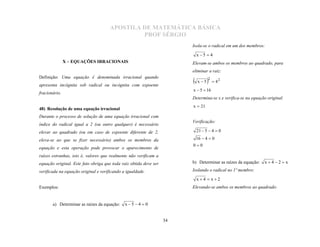 APOSTILA DE MATEMÁTICA BÁSICA
                                               PROF SÉRGIO
                                                                        Isola-se o radical em um dos membros:

                                                                            x 5  4
               X – EQUAÇÕES IRRACIONAIS                                 Elevam-se ambos os membros ao quadrado, para
                                                                        eliminar a raiz:
Definição: Uma equação é denominada irracional quando
apresenta incógnita sob radical ou incógnita com expoente
                                                                           x 5   2  4 2
                                                                        x  5  16
fracionário.
                                                                        Determina-se x e verifica-se na equação original.
                                                                        x  21
48) Resolução de uma equação irracional
Durante o processo de solução de uma equação irracional com
                                                                        Verificação:
índice do radical igual a 2 (ou outro qualquer) é necessário
elevar ao quadrado (ou em caso de expoente diferente de 2,                  21  5  4  0

eleva-se ao que se fizer necessário) ambos os membros da                    16  4  0
                                                                        00
equação e esta operação pode provocar o aparecimento de
raízes estranhas, isto é, valores que realmente não verificam a
equação original. Este fato obriga que toda raiz obtida deve ser        b) Determinar as raízes da equação:   x4 2 x

verificada na equação original e verificando a igualdade.               Isolando o radical no 1º membro:

                                                                            x4  x2
Exemplos:                                                               Elevando-se ambos os membros ao quadrado:


       a) Determinar as raízes da equação:    x 5 4  0


                                                                   34
 