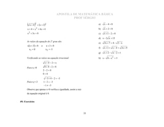 APOSTILA DE MATEMÁTICA BÁSICA
                                                   PROF SÉRGIO

          x4   2  x  22                                         a)   x 40

       x  4  x 2  4x  4                                            b)   x 20
       x 2  3x  0                                                    c)   x 1  2  0
                                                                       d) x  2 x  15

                                                                       e)   2x  7  4  2  x
      As raízes da equação do 2º grau são:
       xx  3  0     e     x3 0
                                                                       f)   x  1  x  4  2x  9
         x1  0               x 2  -3
                                                                       g)   x  2  x  2 1

      Verificando as raízes na equação irracional:                     h) x  9  x 2  3

                             x4 2 x

      Para x1=0              04 2  0
                            22  0
                            00
                               3  4  2  3
      Para x2=-3            1  2  3
                             1  3
      Observe que apenas x=0 verifica a igualdade, assim a raiz
      da equação original é 0.


49) Exercícios



                                                                  35
 
