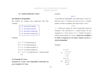 APOSTILA DE MATEMÁTICA BÁSICA
                                                  PROF SÉRGIO
             XI – INEQUAÇÕES DO 1º GRAU                               Exemplo:
                                                                                                       2x > 4
50) Símbolos de desigualdades                                         A veracidade da desigualdade está condicionada ao valor de x.
São símbolos que permitem uma comparação entre duas                   Observa-se que o 1º membro será maior do que o 2º membro
grandezas.                                                            quando se atribui a x qualquer valor maior do que 2. Isto é:

                a > b (a é maior do que b)                                                             x>2

                a < b (a é menor do que b)                            x > 2 indica um conjunto de valores denominado solução da

                a  b (a é maior ou igual a b)                        inequação. Para determinar-se o conjunto-solução de uma

                a  b (a é menor ou igual a b)                        inequação do 1º grau isola-se x no 1º membro de forma à
                                                                      solução de uma equação do 1º grau, e sempre que se multiplicar
Exemplos:                                                             ou dividir a inequação por um número negativo, inverte-se o
                                                                      sinal da desigualdade.
             a) 7 > 5 (7 é maior do que 5).
             b) 3 < 6 (3 é menor do que 6).                           Exemplos:
             c) x  1 (x é menor ou igual a 1).
             d) y  4   (y é maior ou igual a 4).                                      4x  2
             e) 1 < x  4 (x é maior do que 1 e menor ou igual                          x  24
                                                                                  a)
                a 4).                                                                    x  2
                                                                                          x2
                                                                                       2x  1  1
                                                                                          2x  1  1
51) Inequação do 1º grau
                                                                                  b)
                                                                                          2x  0
Inequação do 1º grau é uma desigualdade condicionada em
que a incógnita é de 1º grau.                                                              x0
                                                                 36
 