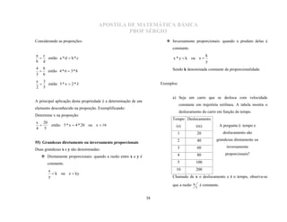 APOSTILA DE MATEMÁTICA BÁSICA
                                             PROF SÉRGIO
Considerando as proporções:                                               Inversamente proporcionais: quando o produto delas é
                                                                            constante.
a c                                                                                                k
    então a * d  b * c                                                     x * y  k ou x 
b d                                                                                                y
 

4 8                                                                         Sendo k denominada constante de proporcionalidade.
    então 4 * 6  3 * 8
3 6
 

x 3
    então 5 * x  2 * 3                                               Exemplos:
2 5
 


                                                                            a) Seja um carro que se desloca com velocidade
A principal aplicação desta propriedade é a determinação de um
                                                                                  constante em trajetória retilínea. A tabela mostra o
elemento desconhecido na proporção. Exemplificando:
                                                                                  deslocamento do carro em função do tempo.
Determine x na proporção:
                                                                            Tempo Deslocamento
x 20
     então 5 * x  4 * 20 ou x  16                                           (s)           (m)                A pergunta é: tempo e
4 5
 
                                                                              1             20                   deslocamento são
                                                                              2             40            grandezas diretamente ou
                                                                                                                   inversamente
55) Grandezas diretamente ou inversamente proporcionais
Duas grandezas x e y são denominadas:                                         3             60
                                                                              4             80                    proporcionais?
    Diretamente proporcionais: quando a razão entre x e y é
       constante.                                                             5             100

       x                                                                      10            200
          k ou x  ky
       y                                                                    Chamado de x o deslocamento e t o tempo, observa-se

                                                                            que a razão x
                                                                                            t
                                                                                                é constante.


                                                                 38
 