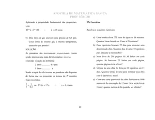 APOSTILA DE MATEMÁTICA BÁSICA
                                                 PROF SÉRGIO
Aplicando a propriedade fundamental das proporções,               57) Exercícios
vem:
40 * x  1 * 100                x  2,5 horas                    Resolva os seguintes exercícios:


b) Dois litros de gás exercem uma pressão de 0,4 atm.                    a) Uma bomba eleva 272 litros de água em 16 minutos.
   Cinco litros do mesmo gás, à mesma temperatura,                           Quantos litros elevará em 1 hora e 20 minutos?
   exercerão que pressão?                                                b) Doze operários levaram 25 dias para executar uma
SOLUÇÃO                                                                      determinada obra. Quantos dias levarão 10 operários
As grandezas são inversamente proporcionais. Assim                           para executar a mesma obra?
sendo, teremos uma regra de três simples e inversa.                      c) Num livro de 200 páginas há 30 linhas em cada
Dispondo os dados do problema:                                               página. Se houvesse 25 linhas em cada página,
           2 litros ............... 0,4 atm                                  quantas páginas teria o livro?
           5 litros ............... x                                    d) Metade de uma obra foi feita por 10 operários em 13
Sendo a regra de três inversa, as grandezas são dispostas                    dias. Quantos tempo levarão para terminar essa obra
de forma que na proporção os termos do 2º membro                             com 3 operários a mais?
ficam invertidos.                                                        e) Com uma certa quantidade de cobre fabricam-se 1600
2   x                                                                        metros de fio com seção de 12 mm². Se a seção for de
      ou 2 * 0,4  5 * x                      x  0,16 atm
5 0,4                                                                        8 mm², quantos metros de fio poderão ser obtidos?
                                       




                                                             40
 