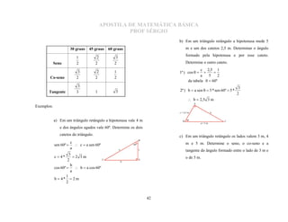 APOSTILA DE MATEMÁTICA BÁSICA
                                                     PROF SÉRGIO
                                                                             b) Em um triângulo retângulo a hipotenusa mede 5
                        30 graus 45 graus     60 graus                             m e um dos catetos 2,5 m. Determinar o ângulo
                                                                                   formado pela hipotenusa e por esse cateto.
                           1            2         3
            Seno           2           2         2                                 Determine o outro cateto.

                            3           2                                                   c 2,5 1
                                                 1                           1ª ) cos  
                                                                                            a    5    2
                                                                                                   
                           2           2         2
                                                                                     da tabela   60º
       Co-seno

                            3                                                                                        3
                           3           1          3                          2ª ) b  a sen   5 * sen 60º  5 *
       Tangente                                                                                                     2
                                                                                     b  2,5 3 m
                                                                                         A
Exemplos:
                                                                             c = 2,5 m              b


            a) Em um triângulo retângulo a hipotenusa vale 4 m                 B                         C
                                                                                             a=5m
               e dos ângulos agudos vale 60º. Determine os dois
               catetos do triângulo.                                         c) Em um triângulo retângulo os lados valem 3 m, 4
                                                                    B
                       c                                                           m e 5 m. Determine o seno, o co-seno e a
            sen 60º       c  a sen 60º                     60º
                       a                              a             c
                                                                                   tangente do ângulo formado entre o lado de 3 m e
                      3
            c  4*       2 3m                                                     o de 5 m.
                     2                    C
                                                          b
                                                                    A

                       b
            cos 60º   b  a cos 60º
                       a
                    1
            b  4*  2 m
                    2


                                                                        42
 