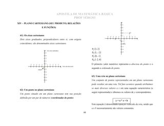 APOSTILA DE MATEMÁTICA BÁSICA
                                                                      PROF SÉRGIO
                                                                                                                                               y
                                                                                                                                               5
XIV – PLANO CARTESIANO (SEU PRODUTO, RELAÇÕES
                               E FUNÇÕES)                                                                                                      4

                                                                                                                                                   3

                                                                                                                                               2                   P1

                                                                                                                                                   1
                                                                                                                 -5   -4   -3   -2   -1                1   2   3        4   5
 61) Os eixos cartesianos
                                                                                                                                P4                                              x
                                                                                                                                          P3
                                                                                                                                               -1
 Dois eixos graduados, perpendiculares entre si, com origens
 coincidentes, são denominados eixos cartesianos.                                                                                              -2 P2

                                                                                                                                               -3

                                        y (eixo das ordenadas)
                                                                                                 P1 3, 2                                     -4

                                                                                                                                               -5
                                         5                                                       P2 1, - 2 
                                         4
                                                                                                 P3 0, - 1
                                         3
                                                                                                 P4 - 2, 0 
                                         2

           -5   -4   -3   -2   -1
                                         1
                                             1   2   3   4   5                                   O primeiro valor numérico representa a abscissa do ponto e o
                                                                     (eixo das abscissas)
                                    0                            x
                                        -1
                                                                                                 segundo a ordenada do ponto.
                          origem
                                        -2

                                        -3

                                        -4
                                                                                                 63) Uma reta no plano cartesiano
                                        -5                                                       Um conjunto de pontos representados em um plano cartesiano
                                                                                                 pode resultar em uma reta. Tal fato acontece quando atribuímos
                                                                                                 os mais diversos valores a x em uma equação característica (a
                                                                                                 seguir representada) e obtemos os valores de y correspondentes.
 62) Um ponto no plano cartesiano
 Um ponto situado em um plano cartesiano tem sua posição
 definida por um par de números (coordenadas do ponto).
                                                                                                                                 y=a*x+b
                                                                                                 Esta equação é denominada equação reduzida da reta, sendo que
                                                                                                 a e b necessariamente são valores constantes.
                                                                                            44
 