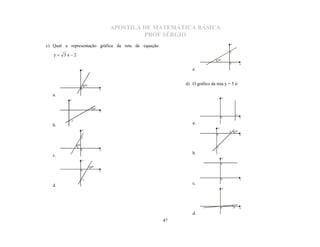 APOSTILA DE MATEMÁTICA BÁSICA
                                                    PROF SÉRGIO
                                                                                         y
c) Qual a representação gráfica da reta de equação
                                                                                         2
   y  3x2
                                                                               30º
                                                                                         0            x

                      y                                          e.


                          60º                                 d) O gráfico da reta y = 5 é:
                      0                x

   a.
                                                                                     y
          y


                                 30º
                                       x
                                                                                                  5
                                                                                   0                  x
           -2
   b.                                                            a.
                                                                               y
                      y
                                                                                         5    45º
                                                                               0                      x
                      2

                60º
                                                                               5
                      0                x

   c.                                                            b.
                                                                                     y
                      y
                                                                                   5
                                60º
                      0                x


                      -2                                                           0                  x

   d.                                                            c.
                                                                                     y




                                                                                   0         5º       x

                                                                 d.
                                                        47
 
