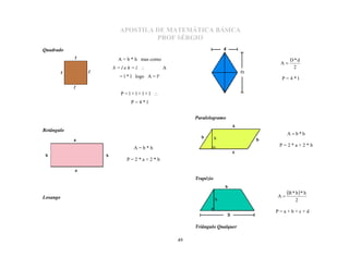 APOSTILA DE MATEMÁTICA BÁSICA
                      PROF SÉRGIO
Quadrado
             A = b * h mas como                                        D*d
                                                                  A
            b=leh=l               A                                    2
             = l * l logo A = l²                                  P=4*l


              P=l+l+l+l 
                  P=4*l


                                            Paralelogramo


                                                                      A b*h
Retângulo


                                                                  P=2*a+2*b
                   A=b*h

                P=2*a+2*b


                                            Trapézio


                                                                 A
                                                                      B * b  * h
                                                                           2
Losango

                                                                 P=a+b+c+d


                                            Triângulo Qualquer

                                       49
 