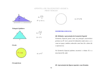 APOSTILA DE MATEMÁTICA BÁSICA
                                PROF SÉRGIO

                                b*h
                           A
                                 2
                                                                             A  2**R
                         P=a+b+c




Triângulo Eqüilátero

                           l2 3
                                           GEOMETRIA ESPACIAL
                        A
                             4

                         P=3*l
                                           68) Definição e apresentação da Geometria Espacial
                                           Geometria Espacial possui como sua principal característica
                                           pertencer ao R³, isto é, possui três dimensões sendo estas x, y e z
                                           como no espaço, também conhecidos como base (b) e altura (h)
Círculo                                    e espessura (e).


                                           Na Geometria Espacial podemos encontrar o volume (V) e a

                         A   * r2        área lateral (S), onde:




Circunferência
                                           69) Apresentação das figuras espaciais e suas fórmulas
                                      50
 