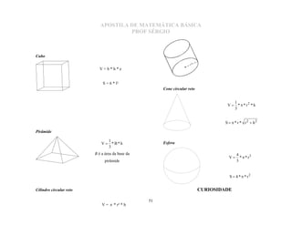 APOSTILA DE MATEMÁTICA BÁSICA
                                     PROF SÉRGIO



Cubo
                                                                     r


                           V=b*h*e


                             S = 6 * l²
                                                      Cone circular reto


                                                                                       1
                                                                                    V  *  * r2 * h
                                                                                       3


                                                                                   S   * r * r2  h2

Pirâmide

                                1
                             V  *B*h
                                3
                                                      Esfera

                                                                                          4
                                                                                     V     *  * r3
                         B é a área da base da
                               pirâmide                                                   3


                                                                                     S  4 *  * r2


Cilindro circular reto                                                     CURIOSIDADE

                                                 51
                             V =  * r² * h
 