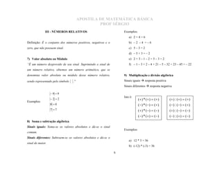 APOSTILA DE MATEMÁTICA BÁSICA
                                                PROF SÉRGIO
              III - NÚMEROS RELATIVOS                               Exemplos:
                                                                        a) 2 + 4 = 6
Definição: É o conjunto dos números positivos, negativos e o            b) – 2 – 4 = – 6
zero, que não possuem sinal.                                            c) 5 – 3 = 2
                                                                        d) – 5 + 3 = – 2
7) Valor absoluto ou Módulo                                             e) 2 + 3 – 1 – 2 = 5 – 3 = 2
“É um número desprovido de seu sinal. Suprimindo o sinal de             f) – 1 – 3 + 2 – 4 + 21 – 5 – 32 = 23 – 45 = – 22
um número relativo, obtemos um número aritmético, que se
denomina valor absoluto ou módulo desse número relativo,            9) Multiplicação e divisão algébrica
sendo representado pelo símbolo   .”                                Sinais iguais  resposta positiva
                                                                    Sinais diferentes  resposta negativa

                  9 9
                                                                    Isto é:
                  2 2                                                         () * ()  ()         () : ()  ()
Exemplos:
                  0 0                                                          ( ) * ( )  (  )     ( ) : ( )  (  )
                  7 7                                                          (  ) * ( )  (  )    (  ) : (  )  ( )
                                                                                ( ) * ( )  ( )      ( ) : (  )  ( )
8) Soma e subtração algébrica

                                                                    Exemplos:
Sinais iguais: Soma-se os valores absolutos e dá-se o sinal
comum.

                                                                        a) 12 * 3 = 36
Sinais diferentes: Subtraem-se os valores absolutos e dá-se o

                                                                        b) (-12) * (-3) = 36
sinal do maior.


                                                                6
 