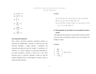 APOSTILA DE MATEMÁTICA BÁSICA
                                              PROF SÉRGIO
   c) 2 * (-2) = -4                                                    Exemplo:
   d) (-2) * 3 = -6
        4                                                                 a) 2 + [ 2 – ( 3 + 2 ) – 1 ] = 2 + [ 2 – 5 – 1 ] = 2 + [ 2 – 6 ]
   e)     =2
        2                                                                 b) 2 + { 3 – [ 1 + ( 2 – 5 + 4 ) ] + 8 } = 11
         20                                                               c) { 2 – [ 3 * 4 : 2 – 2 ( 3 – 1 ) ] } + 1 = { 2 – [ 12 : 2 – 2 * 2
   f)        = -4
        (5)
                                                                              ] } + 1 = { 2 – [ 6 – 4] } + 1
        (20)
   g)         =4
         (5)
                                                                       11) Decomposição de um número em um produto de fatores
        (20)
   h)         = -4                                                        primos
          5
                                                                       A decomposição de um número em um produto de fatores primos
                                                                       é feita por meio do dispositivo prático que será mostrado nos
10) Expressões numéricas
                                                                       exemplos a seguir.
Para resolver expressões numéricas realizamos primeiro as

                                                                       Exemplos:
operações de multiplicação e divisão, na ordem em que estas
estiverem indicadas, e depois adições e subtrações. Em

                                                                            30 2
expressões que aparecem sinais de reunião: ( ), parênteses, [ ],

                                                                            15 3
colchetes e { }, chaves, efetuam-se as operações eliminando-se,
                                                                                         30 = 2 * 3 * 5
na ordem: parênteses, colchetes e chaves, isto é, dos sinais                 55
interiores para os exteriores. Quando à frente do sinal da                   1 30
reunião eliminado estiver o sinal negativo, trocam-se todos os
sinais dos termos internos.



                                                                   7
 