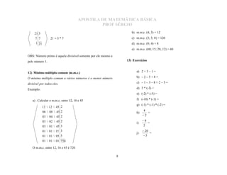 APOSTILA DE MATEMÁTICA BÁSICA
                                               PROF SÉRGIO

     21 3                                                             b) m.m.c. (4; 3) = 12
      7 7         21 = 3 * 7                                          c) m.m.c. (3; 5; 8) = 120
      1 21                                                            d) m.m.c. (8; 4) = 8
                                                                      e) m.m.c. (60; 15; 20, 12) = 60

OBS: Número primo é aquele divisível somente por ele mesmo e
pelo número 1.                                                     13) Exercícios


12) Mínimo múltiplo comum (m.m.c.)                                       a) 2 + 3 – 1 =

O mínimo múltiplo comum a vários números é o menor número                b) – 2 – 5 + 8 =

divisível por todos eles.                                                c) – 1 – 3 – 8 + 2 – 5 =

Exemplo:                                                                 d) 2 * (-3) =
                                                                         e) (-2) * (-5) =

   a) Calcular o m.m.c. entre 12, 16 e 45                                f) (-10) * (-1) =
                                                                         g) (-1) * (-1) * (-2) =
             12  12  45 2
             06  08  45 2                                                    4
                                                                         h)      =
             03  04  45 2                                                   2
             03  02  45 2                                                   8
                                                                         i)      =
             03  01  45 3                                                   2
             01  01  15 3                                                    20
                                                                         j)        =
             01  01  05 5                                                   5
             01  01  01 720

   O m.m.c. entre 12, 16 e 45 é 720

                                                               8
 