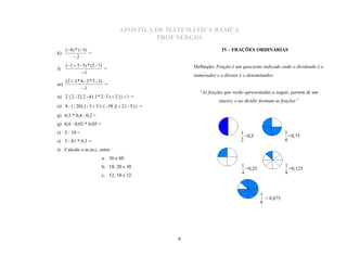 APOSTILA DE MATEMÁTICA BÁSICA
                                                 PROF SÉRGIO
     (4) * (1)
k)               =
                                                                           IV - FRAÇÕES ORDINÁRIAS
        2
     (1  3 - 5) * (2 - 7)                                   Definição: Fração é um quociente indicado onde o dividendo é o
l)                          =
              1
                                                              numerador e o divisor é o denominador.
     (2  3 * 4 - 2 * 5 - 3)
m)                           =
              1
n) 2 { 2 - 2 [ 2 - 4 ( 3 * 2 : 3 )  2 ] }  1 =
                                                                “As frações que serão apresentadas a seguir, partem de um

o) 8 - { - 20 [ ( - 3  3 ) : ( - 58 )]  2 ( - 5 ) } =
                                                                          inteiro, e ao dividir formam as frações”

p) 0,5 * 0,4 : 0,2 =
q) 0,6 : 0,03 * 0,05 =
r) 5 : 10 =                                                                          1                     3
                                                                                       =0,5                  =0,75
s) 3 : 81 * 0,5 =                                                                    2                     4
t) Calcule o m.m.c. entre:
                            a. 36 e 60
                            b. 18, 20 e 30                                           1                     1
                                                                                       =0,25                 =0,125
                                                                                     4                     8
                            c. 12, 18 e 32



                                                                                               7
                                                                                                 = 0,875
                                                                                               8




                                                          9
 