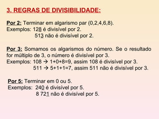 3. REGRAS DE DIVISIBILIDADE: Por 2:   Terminar em algarismo par (0,2,4,6,8). Exemplos: 12 8  é divisível por 2. 51 3  não é divisível por 2.  Por 3:   Somamos os algarismos do número. Se o resultado for múltiplo de 3, o número é divisível por 3. Exemplos: 108    1+0+8=9, assim 108 é divisível por 3. 511    5+1+1=7, assim 511 não é divisível por 3. Por 5:   Terminar em 0 ou 5. Exemplos:  24 0  é divisível por 5. 8 72 1  não é divisível por 5. 