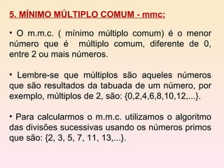 5. MÍNIMO MÚLTIPLO COMUM - mmc: O m.m.c. ( mínimo múltiplo comum) é o menor número que é  múltiplo comum, diferente de 0, entre 2 ou mais números. Lembre-se que múltiplos são aqueles números que são resultados da tabuada de um número, por exemplo, múltiplos de 2, são: {0,2,4,6,8,10,12,...}. Para calcularmos o m.m.c. utilizamos o algoritmo das divisões sucessivas usando os números primos que são: {2, 3, 5, 7, 11, 13,...}. 