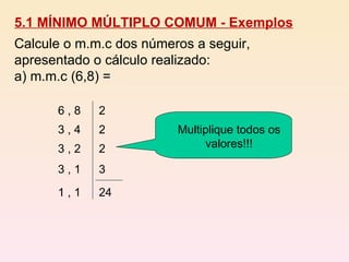 5.1 MÍNIMO MÚLTIPLO COMUM - Exemplos Calcule o m.m.c dos números a seguir, apresentado o cálculo realizado:  a) m.m.c (6,8) = 6 , 8 3 , 4 3 , 2 3 , 1 1 , 1 2 2 2 3 24 Multiplique todos os valores!!! 