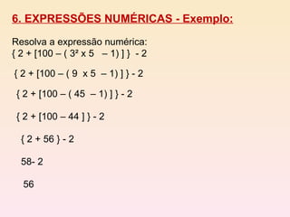 6. EXPRESSÕES NUMÉRICAS - Exemplo: Resolva a expressão numérica: { 2 + [100 – ( 3² x 5  – 1) ] }  - 2 { 2 + [100 – ( 9  x 5  – 1) ] } - 2 { 2 + [100 – ( 45  – 1) ] } - 2 { 2 + [100 – 44 ] } - 2 { 2 + 56 } - 2  58- 2  56  