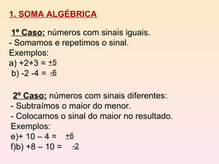 1. SOMA ALGÉBRICA 1º Caso:   números com sinais iguais. - Somamos e repetimos o sinal. Exemplos:  a) +2+3 =  b) -2 -4 =  +5 -6 2º Caso:   números com sinais diferentes: - Subtraímos o maior do menor. - Colocamos o sinal do maior no resultado. Exemplos:  + 10 – 4 =  b) +8 – 10 =  +6 -2 