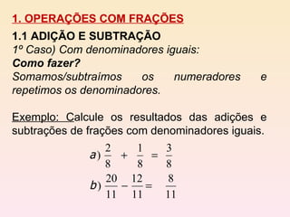1. OPERAÇÕES COM FRAÇÕES 1.1 ADIÇÃO E SUBTRAÇÃO  1º Caso) Com denominadores iguais: Como fazer? Somamos/subtraímos os numeradores e repetimos os denominadores. Exemplo: C alcule os resultados das adições e subtrações de frações com denominadores iguais. 