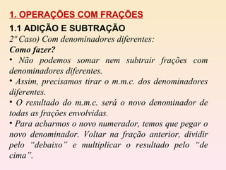 1. OPERAÇÕES COM FRAÇÕES 1.1 ADIÇÃO E SUBTRAÇÃO  2º Caso) Com denominadores diferentes: Como fazer? Não podemos somar nem subtrair frações com denominadores diferentes. Assim, precisamos tirar o m.m.c. dos denominadores diferentes. O resultado do m.m.c. será o novo denominador de todas as frações envolvidas. Para acharmos o novo numerador, temos que pegar o novo denominador. Voltar na fração anterior, dividir pelo “debaixo” e multiplicar o resultado pelo “de cima”. 