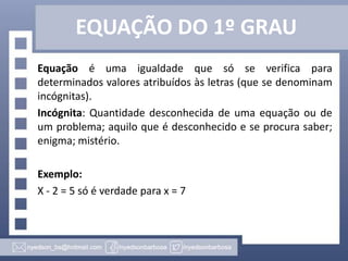 EQUAÇÃO DO 1º GRAU
Equação é uma igualdade que só se verifica para
determinados valores atribuídos às letras (que se denominam
incógnitas).
Incógnita: Quantidade desconhecida de uma equação ou de
um problema; aquilo que é desconhecido e se procura saber;
enigma; mistério.

Exemplo:
X - 2 = 5 só é verdade para x = 7

 