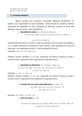 f) 40: [ −2 .2 + 4. (−3)0
g) 52 − −3 2 + −4 2
2. Produtos Notáveis
Alguns produtos que envolvem expressões algébricas apresentam um
padrão, uma regularidade em seus resultados. Vamos estudar os produtos notáveis
conhecidos por quadrado da soma, quadrado da diferença, produto da soma pela
diferença, cubo da soma e cubo da diferença.
 Quadrado da soma: (𝑎 + 𝑏)2
ou 𝑎 + 𝑏 (𝑎 + 𝑏).
(𝑎 + 𝑏)2
= 𝑎 + 𝑏 𝑎 + 𝑏 = 𝑎. 𝑎 + 𝑎. 𝑏 + 𝑎. 𝑏 + 𝑏. 𝑏 = 𝑎2
+ 2𝑎𝑏 + 𝑏2
(𝑎 + 𝑏)2
= 𝑎2
+ 2𝑎𝑏 + 𝑏2
Geometricamente temos: ao dividir o lado do quadrado em duas partes de medidas a
e b, a região quadrada fica dividida em quatro partes: duas retangulares de área ab
cada uma, uma quadrada de área a2
e outra quadrada de área b2
.
Exemplos: (3𝑥 + 5)2
= 9𝑥2
+ 30𝑥 + 25
Podemos resolver também (𝑎 + 𝑏)2 por: (quadrado do primeiro termo)+(2 vezes o
primeiro vezes o segundo termo)+(quadrado do segundo termo).
 Quadrado da diferença: (𝑎 − 𝑏)2
ou 𝑎 − 𝑏 (𝑎 − 𝑏).
(𝑎 − 𝑏)2 = 𝑎 − 𝑏 𝑎 − 𝑏 = 𝑎. 𝑎 − 𝑎. 𝑏 − 𝑎. 𝑏 + 𝑏. 𝑏 = 𝑎2 − 2𝑎𝑏 + 𝑏2
(𝑎 − 𝑏)2
= 𝑎2
− 2𝑎𝑏 + 𝑏2
Exemplo: (𝑥 − 4)2
= 𝑥2
− 8𝑥 + 16
Podemos resolver também (𝑎 − 𝑏)2
por: (quadrado do primeiro termo)-(2 vezes o
primeiro vezes o segundo termo)+(quadrado do segundo termo).
 Produto de uma soma pela diferença: 𝑎 + 𝑏 (𝑎 − 𝑏)
𝑎 + 𝑏 𝑎 − 𝑏 = 𝑎. 𝑎 − 𝑎. 𝑏 + 𝑎. 𝑏 − 𝑏. 𝑏 = 𝑎2
− 𝑏2
𝑎 + 𝑏 𝑎 − 𝑏 = 𝑎2
− 𝑏2
Exemplo: 3𝑥 + 7 3𝑥 − 7 = 9𝑥2 − 49
 Cubo da soma: (𝑎 + 𝑏)3
(𝑎 + 𝑏)3
= 𝑎 + 𝑏 (𝑎 + 𝑏)2
= 𝑎 + 𝑏 𝑎2
+ 2𝑎𝑏 + 𝑏2
= 𝑎3
+ 3𝑎2
𝑏 + 3𝑎𝑏2
+ 𝑏3
(𝑎 + 𝑏)3
= 𝑎3
+ 3𝑎2
𝑏 + 3𝑎𝑏2
+ 𝑏3
 