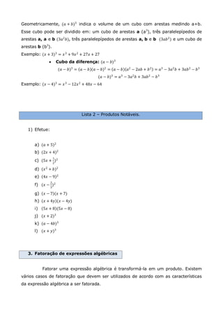 Geometricamente, (𝑎 + 𝑏)3 indica o volume de um cubo com arestas medindo a+b.
Esse cubo pode ser dividido em: um cubo de arestas a (a3
), três paralelepípedos de
arestas a, a e b (3𝑎2
𝑏), três paralelepípedos de arestas a, b e b (3𝑎𝑏2
) e um cubo de
arestas b (b3
).
Exemplo: (𝑥 + 3)3
= 𝑥3
+ 9𝑥2
+ 27𝑥 + 27
 Cubo da diferença: (𝑎 − 𝑏)3
(𝑎 − 𝑏)3
= 𝑎 − 𝑏 (𝑎 − 𝑏)2
= 𝑎 − 𝑏 𝑎2
− 2𝑎𝑏 + 𝑏2
= 𝑎3
− 3𝑎2
𝑏 + 3𝑎𝑏2
− 𝑏3
(𝑎 − 𝑏)3
= 𝑎3
− 3𝑎2
𝑏 + 3𝑎𝑏2
− 𝑏3
Exemplo: (𝑥 − 4)3
= 𝑥3
− 12𝑥2
+ 48𝑥 − 64
Lista 2 – Produtos Notáveis.
1) Efetue:
a) (𝑎 + 5)2
b) (2𝑥 + 4)2
c) (5𝑥 +
1
2
)2
d) (𝑥2
+ 𝑏)2
e) 4𝑥 − 9 2
f) (𝑥 −
2
3
)2
g) 𝑥 − 7 (𝑥 + 7)
h) 𝑥 + 4𝑦 (𝑥 − 4𝑦)
i) 5𝑥 + 8 (5𝑥 − 8)
j) (𝑥 + 2)3
k) (𝑎 − 4𝑏)3
l) (𝑥 + 𝑦)3
3. Fatoração de expressões algébricas
Fatorar uma expressão algébrica é transformá-la em um produto. Existem
vários casos de fatoração que devem ser utilizados de acordo com as características
da expressão algébrica a ser fatorada.
 