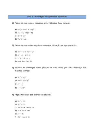 Lista 3 – Fatoração de expressões algébricas.
1) Fatore as expressões, colocando em evidência o fator comum:
a) 6𝑥2
𝑦2
− 9𝑥2
+ 15𝑥𝑦2
b) 𝑥 𝑥 − 4 + 6(𝑥 − 4)
c) 2𝑥2
+ 4𝑥𝑦
d) 7𝑎3 + 14𝑎𝑏
2) Fatore as expressões seguintes usando a fatoração por agrupamento:
a) 2𝑥2
− 4𝑥 + 3𝑥𝑦 − 6𝑦
b) 𝑎2 − 𝑎 − 𝑎𝑏 + 𝑏
c) 𝑥2 + 𝑥𝑦 + 𝑥 + 𝑦
d) 𝑎𝑏 + 3𝑏 − 7𝑎 − 21
3) Escreva as diferenças como produto de uma soma por uma diferença dos
mesmos termos:
a) 9𝑥2 − 16𝑦2
b) 4𝑎2 𝑏2 − 9𝑥2 𝑦2
c) 𝑥2
−
1
36
d)
1
4
− 4𝑎2
𝑏2
4) Faça a fatoração das expressões abaixo:
a) 3𝑥2
− 15𝑥
b) 9𝑥2 − 25
c) 5𝑎2
− 𝑎 + 10𝑎𝑏 − 2𝑏
d) 𝑥2
+ 40𝑥 + 400
e) 𝑦2
− 81
f) 2𝑎2
− 6𝑎𝑏 + 4𝑎
 