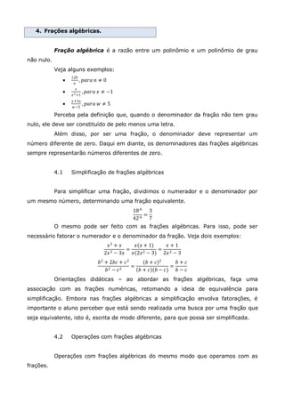 4. Frações algébricas.
Fração algébrica é a razão entre um polinômio e um polinômio de grau
não nulo.
Veja alguns exemplos:

120
𝑛
, 𝑝𝑎𝑟𝑎 𝑛 ≠ 0

𝑥
𝑥2+1
, 𝑝𝑎𝑟𝑎 𝑥 ≠ −1

𝑦+3𝑧
𝑤−5
, 𝑝𝑎𝑟𝑎 𝑤 ≠ 5
Perceba pela definição que, quando o denominador da fração não tem grau
nulo, ele deve ser constituído de pelo menos uma letra.
Além disso, por ser uma fração, o denominador deve representar um
número diferente de zero. Daqui em diante, os denominadores das frações algébricas
sempre representarão números diferentes de zero.
4.1 Simplificação de frações algébricas
Para simplificar uma fração, dividimos o numerador e o denominador por
um mesmo número, determinando uma fração equivalente.
18:6
42:6
=
3
7
O mesmo pode ser feito com as frações algébricas. Para isso, pode ser
necessário fatorar o numerador e o denominador da fração. Veja dois exemplos:
𝑥2 + 𝑥
2𝑥3 − 3𝑥
=
𝑥(𝑥 + 1)
𝑥(2𝑥2 − 3)
=
𝑥 + 1
2𝑥2 − 3
𝑏2 + 2𝑏𝑐 + 𝑐2
𝑏2 − 𝑐2
=
(𝑏 + 𝑐)2
𝑏 + 𝑐 (𝑏 − 𝑐)
=
𝑏 + 𝑐
𝑏 − 𝑐
Orientações didáticas – ao abordar as frações algébricas, faça uma
associação com as frações numéricas, retomando a ideia de equivalência para
simplificação. Embora nas frações algébricas a simplificação envolva fatorações, é
importante o aluno perceber que está sendo realizada uma busca por uma fração que
seja equivalente, isto é, escrita de modo diferente, para que possa ser simplificada.
4.2 Operações com frações algébricas
Operações com frações algébricas do mesmo modo que operamos com as
frações.
 