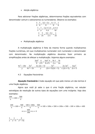  Adição algébrica
Para adicionar frações algébricas, determinamos frações equivalentes com
denominador comum e adicionamos os numeradores. Observe os exemplos:
3
4
−
5
8
=
3.2 − 5.1
8
=
6 − 5
8
=
1
8
1
𝑛
+
1
𝑝
=
1. 𝑝 + 1. 𝑛
𝑛. 𝑝
=
𝑝 + 𝑛
𝑛𝑝
3
𝑛
−
5
2𝑛
=
3.2 − 5.1
2. 𝑛
=
1
2𝑛
 Multiplicação algébrica
A multiplicação algébrica é feita da mesma forma quando multiplicamos
frações numéricas, em que multiplicamos numerador com numerador e denominador
com denominador. Na multiplicação algébrica devemos fazer primeiro as
simplificações antes de efetuar a multiplicação. Vejamos alguns exemplos:
3𝑎𝑏2
8
.
4
𝑎2 𝑏
=
3𝑎𝑏2.4
8. 𝑎2 𝑏
=
3𝑏. 1
2. 𝑎
=
3𝑏
2𝑎
4𝑥2
− 10𝑥
𝑦
.
3𝑦3
4𝑥2 − 25
=
2𝑥. (2𝑥 − 5)
𝑦
.
3𝑦3
2𝑥 + 5 (2𝑥 − 5)
=
2𝑥. 3𝑦2
1.(2𝑥 + 5)
=
6𝑥𝑦2
2𝑥 + 5
4.3 Equações fracionárias
Equação fracionária é toda equação em que pelo menos um dos termos é
uma fração algébrica.
Agora que você já sabe o que é uma fração algébrica, vai estudar
estratégias de resolução de outros tipos de equações com uma incógnita. Veja dois
exemplos:
100
𝑛
+ 100 =
500
𝑛
100
𝑛
+ 100 =
500
𝑛
⇒
100 + 100𝑛
𝑛
=
500
𝑛
⇒ 100 + 100𝑛 = 500 ⇒ 100𝑛 = 500 − 100 ⇒ 100𝑛 = 400
⇒ 𝑛 =
400
100
⇒ 𝑛 = 4
1
𝑥
+
1
𝑥 − 4
=
2
𝑥2 − 4𝑥
 