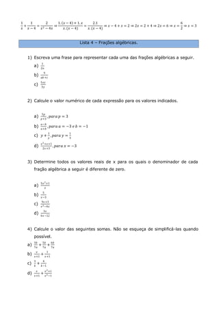 1
𝑥
+
1
𝑥 − 4
=
2
𝑥2 − 4𝑥
⇒
1. 𝑥 − 4 + 1. 𝑥
𝑥. (𝑥 − 4)
=
2.1
𝑥. (𝑥 − 4)
⇒ 𝑥 − 4 + 𝑥 = 2 ⇒ 2𝑥 = 2 + 4 ⇒ 2𝑥 = 6 ⇒ 𝑥 =
6
2
⇒ 𝑥 = 3
Lista 4 – Frações algébricas.
1) Escreva uma frase para representar cada uma das frações algébricas a seguir.
a)
1
2𝑛
b)
9
𝑎𝑏 +𝑐
c)
5𝑥𝑧
3𝑦
2) Calcule o valor numérico de cada expressão para os valores indicados.
a)
5𝑝
𝑝+3
, 𝑝𝑎𝑟𝑎 𝑝 = 3
b)
𝑎−𝑏
𝑎+𝑏
, 𝑝𝑎𝑟𝑎 𝑎 = −3 𝑒 𝑏 = −1
c) 𝑦 +
1
𝑦
, 𝑝𝑎𝑟𝑎 𝑦 =
1
3
d)
𝑥2+𝑥+1
2𝑥+3
, 𝑝𝑎𝑟𝑎 𝑥 = −3
3) Determine todos os valores reais de x para os quais o denominador de cada
fração algébrica a seguir é diferente de zero.
a)
5𝑥2+1
𝑥
b)
5
𝑥−3
c)
9𝑥+3
𝑥2−4𝑥
d)
3𝑥
6𝑥−12
4) Calcule o valor das seguintes somas. Não se esqueça de simplificá-las quando
possível.
a)
3𝑏
7𝑎
+
5𝑏
7𝑎
+
6𝑏
7𝑎
b)
𝑥
𝑥+1
+
1
𝑥+1
c)
3
𝑘
+
4
𝑘−1
d)
𝑥
𝑥+1
+
𝑥2+1
𝑥2−1
 