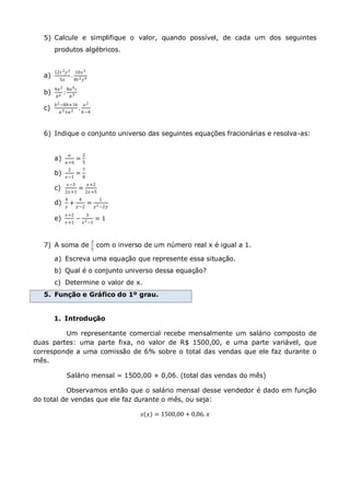 5) Calcule e simplifique o valor, quando possível, de cada um dos seguintes
produtos algébricos.
a)
12𝑡 2 𝑦3
5𝑧
.
10𝑧3
8𝑡2 𝑦4
b)
4𝑎2
𝑏6
:
8𝑎4 𝑐
𝑏3
c)
𝑏2−8𝑏+16
𝑎3+𝑎2
.
𝑎2
𝑏−4
6) Indique o conjunto universo das seguintes equações fracionárias e resolva-as:
a)
𝑎
𝑎+6
=
2
5
b)
2
𝑥−1
=
7
8
c)
𝑥−3
2𝑥+1
=
𝑥+2
2𝑥+5
d)
4
𝑦
+
4
𝑦−2
=
1
𝑦2 −2𝑦
e)
𝑥+2
𝑥+1
−
3
𝑥2−1
= 1
7) A soma de
2
5
com o inverso de um número real x é igual a 1.
a) Escreva uma equação que represente essa situação.
b) Qual é o conjunto universo dessa equação?
c) Determine o valor de x.
5. Função e Gráfico do 1º grau.
1. Introdução
Um representante comercial recebe mensalmente um salário composto de
duas partes: uma parte fixa, no valor de R$ 1500,00, e uma parte variável, que
corresponde a uma comissão de 6% sobre o total das vendas que ele faz durante o
mês.
Salário mensal = 1500,00 + 0,06. (total das vendas do mês)
Observamos então que o salário mensal desse vendedor é dado em função
do total de vendas que ele faz durante o mês, ou seja:
𝑠 𝑥 = 1500,00 + 0,06. 𝑥
 
