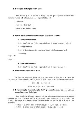 2. Definição da função do 1º grau
Uma função 𝑓: 𝑅 → 𝑅 chama-se função do 1º grau quando existem dois
números reais a e b tal que 𝑓 𝑥 = 𝑎𝑥 + 𝑏 para todo 𝑥 ∈ 𝑅.
Exemplos:
𝑓 𝑥 = 2𝑥 + 1 (a=2; b=1)
𝑓 𝑥 = −𝑥 + 4 (a=-1; b=4)
3. Casos particulares importantes da função do 1º grau
 Função identidade
𝑓: 𝑅 → 𝑅 definida por 𝑓 𝑥 = 𝑥 para todo 𝑥 ∈ 𝑅. Nesse caso, a=1 e b=0.
 Função linear
𝑓: 𝑅 → 𝑅 definida por 𝑓 𝑥 = 𝑎𝑥 para todo 𝑥 ∈ 𝑅. Nesse caso, b=0.
Exemplos:
𝑓 𝑥 = −2𝑥
𝑓 𝑥 =
2
5
𝑥
 Função constante
𝑓: 𝑅 → 𝑅 definida por 𝑓 𝑥 = 𝑏 para todo 𝑥 ∈ 𝑅. Nesse caso, a=0.
4. Valor uma função do 1º grau.
O valor de uma função do 1º grau 𝑓 𝑥 = 𝑎𝑥 + 𝑏 para 𝑥 = 𝑥0 é dado por
𝑓 𝑥0 = 𝑎𝑥0 + 𝑏. Por exemplo, na função do 1º grau 𝑓 𝑥 = 5𝑥 + 1, podemos determinar:
𝑓 1 = 5.1 + 1 = 5 + 1 = 6
𝑓 −3 = 5. −3 + 1 = −15 + 1 = −14
5. Determinação de uma função do 1º grau conhecendo-se seus valores
em dois pontos distintos.
Uma função do 1º grau 𝑓 𝑥 = 𝑎𝑥 + 𝑏 fica inteiramente determinada quando
conhecemos dois dos seus valores 𝑓(𝑥1) e 𝑓(𝑥2) para quaisquer 𝑥1 e 𝑥2 reais, com
𝑥1 ≠ 𝑥2. Ou seja, com esses dados determinamos os valores de a e de b. Por
exemplo:
Se 𝑓 2 = −2, então para x=2 tem-se 𝑓 𝑥 = −2, ou seja, −2 = 2𝑎 + 𝑏
Se 𝑓 1 = 1, então para x=1 tem-se 𝑓 𝑥 = 1, ou seja, 1 = 𝑎 + 𝑏
 