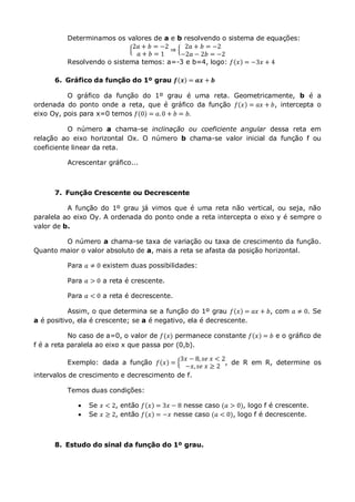 Determinamos os valores de a e b resolvendo o sistema de equações:
2𝑎 + 𝑏 = −2
𝑎 + 𝑏 = 1
⇒
2𝑎 + 𝑏 = −2
−2𝑎 − 2𝑏 = −2
Resolvendo o sistema temos: a=-3 e b=4, logo: 𝑓 𝑥 = −3𝑥 + 4
6. Gráfico da função do 1º grau 𝒇 𝒙 = 𝒂𝒙 + 𝒃
O gráfico da função do 1º grau é uma reta. Geometricamente, b é a
ordenada do ponto onde a reta, que é gráfico da função 𝑓 𝑥 = 𝑎𝑥 + 𝑏, intercepta o
eixo Oy, pois para x=0 temos 𝑓 0 = 𝑎.0 + 𝑏 = 𝑏.
O número a chama-se inclinação ou coeficiente angular dessa reta em
relação ao eixo horizontal Ox. O número b chama-se valor inicial da função f ou
coeficiente linear da reta.
Acrescentar gráfico...
7. Função Crescente ou Decrescente
A função do 1º grau já vimos que é uma reta não vertical, ou seja, não
paralela ao eixo Oy. A ordenada do ponto onde a reta intercepta o eixo y é sempre o
valor de b.
O número a chama-se taxa de variação ou taxa de crescimento da função.
Quanto maior o valor absoluto de a, mais a reta se afasta da posição horizontal.
Para 𝑎 ≠ 0 existem duas possibilidades:
Para 𝑎 > 0 a reta é crescente.
Para 𝑎 < 0 a reta é decrescente.
Assim, o que determina se a função do 1º grau 𝑓 𝑥 = 𝑎𝑥 + 𝑏, com 𝑎 ≠ 0. Se
a é positivo, ela é crescente; se a é negativo, ela é decrescente.
No caso de a=0, o valor de 𝑓(𝑥) permanece constante 𝑓 𝑥 = 𝑏 e o gráfico de
f é a reta paralela ao eixo x que passa por (0,b).
Exemplo: dada a função 𝑓 𝑥 =
3𝑥 − 8, 𝑠𝑒 𝑥 < 2
−𝑥, 𝑠𝑒 𝑥 ≥ 2
, de R em R, determine os
intervalos de crescimento e decrescimento de f.
Temos duas condições:
 Se 𝑥 < 2, então 𝑓 𝑥 = 3𝑥 − 8 nesse caso (𝑎 > 0), logo f é crescente.
 Se 𝑥 ≥ 2, então 𝑓 𝑥 = −𝑥 nesse caso (𝑎 < 0), logo f é decrescente.
8. Estudo do sinal da função do 1º grau.
 