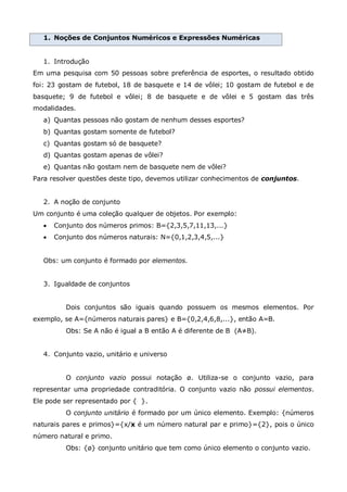 1. Noções de Conjuntos Numéricos e Expressões Numéricas
1. Introdução
Em uma pesquisa com 50 pessoas sobre preferência de esportes, o resultado obtido
foi: 23 gostam de futebol, 18 de basquete e 14 de vôlei; 10 gostam de futebol e de
basquete; 9 de futebol e vôlei; 8 de basquete e de vôlei e 5 gostam das três
modalidades.
a) Quantas pessoas não gostam de nenhum desses esportes?
b) Quantas gostam somente de futebol?
c) Quantas gostam só de basquete?
d) Quantas gostam apenas de vôlei?
e) Quantas não gostam nem de basquete nem de vôlei?
Para resolver questões deste tipo, devemos utilizar conhecimentos de conjuntos.
2. A noção de conjunto
Um conjunto é uma coleção qualquer de objetos. Por exemplo:
 Conjunto dos números primos: B={2,3,5,7,11,13,...}
 Conjunto dos números naturais: N={0,1,2,3,4,5,...}
Obs: um conjunto é formado por elementos.
3. Igualdade de conjuntos
Dois conjuntos são iguais quando possuem os mesmos elementos. Por
exemplo, se A={números naturais pares} e B={0,2,4,6,8,...}, então A=B.
Obs: Se A não é igual a B então A é diferente de B (A≠B).
4. Conjunto vazio, unitário e universo
O conjunto vazio possui notação ø. Utiliza-se o conjunto vazio, para
representar uma propriedade contraditória. O conjunto vazio não possui elementos.
Ele pode ser representado por { }.
O conjunto unitário é formado por um único elemento. Exemplo: {números
naturais pares e primos}={x/x é um número natural par e primo}={2}, pois o único
número natural e primo.
Obs: {ø} conjunto unitário que tem como único elemento o conjunto vazio.
 