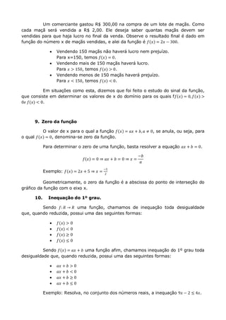 Um comerciante gastou R$ 300,00 na compra de um lote de maçãs. Como
cada maçã será vendida a R$ 2,00. Ele deseja saber quantas maçãs devem ser
vendidas para que haja lucro no final da venda. Observe o resultado final é dado em
função do número x de maçãs vendidas, e alei da função é 𝑓 𝑥 = 2𝑥 − 300.
 Vendendo 150 maçãs não haverá lucro nem prejuízo.
Para x=150, temos 𝑓 𝑥 = 0.
 Vendendo mais de 150 maçãs haverá lucro.
Para 𝑥 > 150, temos 𝑓(𝑥) > 0.
 Vendendo menos de 150 maçãs haverá prejuízo.
Para 𝑥 < 150, temos 𝑓(𝑥) < 0.
Em situações como esta, dizemos que foi feito o estudo do sinal da função,
que consiste em determinar os valores de x do domínio para os quais f𝑓 𝑥 = 0, 𝑓 𝑥 >
0𝑒 𝑓(𝑥) < 0.
9. Zero da função
O valor de x para o qual a função 𝑓 𝑥 = 𝑎𝑥 + 𝑏, 𝑎 ≠ 0, se anula, ou seja, para
o qual 𝑓 𝑥 = 0, denomina-se zero da função.
Para determinar o zero de uma função, basta resolver a equação 𝑎𝑥 + 𝑏 = 0.
𝑓 𝑥 = 0 ⇒ 𝑎𝑥 + 𝑏 = 0 ⇒ 𝑥 =
−𝑏
𝑎
Exemplo: 𝑓 𝑥 = 2𝑥 + 5 ⇒ 𝑥 =
−5
2
Geometricamente, o zero da função é a abscissa do ponto de interseção do
gráfico da função com o eixo x.
10. Inequação do 1º grau.
Sendo 𝑓: 𝑅 → 𝑅 uma função, chamamos de inequação toda desigualdade
que, quando reduzida, possui uma das seguintes formas:
 𝑓(𝑥) > 0
 𝑓(𝑥) < 0
 𝑓(𝑥) ≥ 0
 𝑓(𝑥) ≤ 0
Sendo 𝑓 𝑥 = 𝑎𝑥 + 𝑏 uma função afim, chamamos inequação do 1º grau toda
desigualdade que, quando reduzida, possui uma das seguintes formas:
 𝑎𝑥 + 𝑏 > 0
 𝑎𝑥 + 𝑏 < 0
 𝑎𝑥 + 𝑏 ≥ 0
 𝑎𝑥 + 𝑏 ≤ 0
Exemplo: Resolva, no conjunto dos números reais, a inequação 9𝑥 − 2 ≤ 4𝑥.
 